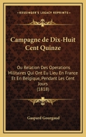 Campagne de Dix-Huit Cent Quinze: Ou Relation Des Operations Militaires Qui Ont Eu Lieu En France Et En Belgique, Pendant Les Cent Jours (1818) 116841783X Book Cover