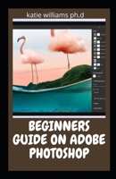 BEGINNERS GUIDE ON ADOBE PHOTOSHOP: Essential Manual on Image Editing, Enhancing and Manipulation Adventure 2021 Edition B0915MRM3S Book Cover