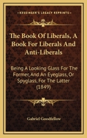 The Book Of Liberals, A Book For Liberals And Anti-Liberals: Being A Looking Glass For The Former, And An Eyeglass, Or Spyglass, For The Latter 1164904345 Book Cover