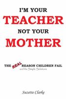 I'm Your Teacher Not Your Mother: The Real Reason Children Fail and the Simple Solutions 1420811975 Book Cover