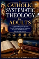 Catholic Systematic Theology for Adults: A Complete Guide to Doctrine, Church Teaching, Sacred Tradition, Scripture, Faith Formation, and Spiritual Growth B0H1ML5RJJ Book Cover