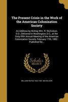 The Present Crisis in the Work of the American Colonization Society: An Address by Bishop Wm. R. Nicholson, D.D., Delivered in Washington, D.C., at ... February 17th, 1882 : Published By... 1372918272 Book Cover