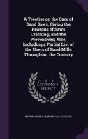 A Treatise on the Care of Band Saws, Giving the Reasons of Saws Cracking, and the Preventives; Also, Including a Partial List of the Users of Band Mills Throughout the Country 1355605865 Book Cover