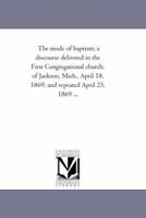 The mode of baptism; a discourse delivered in the First Congregational church, of Jackson, Mich., April 18, 1869, and repeated April 25, 1869 ... 1418193801 Book Cover