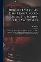 Probable Fate of Sir John Franklin and Crew, or, The Scurvy in the Arctic Seas [microform]: and Correspondence of Captain W. White With the Lords of t 1013700422 Book Cover