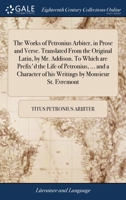 The works of Petronius Arbiter, in prose and verse. Translated from the original Latin, by Mr. Addison. To which are prefix'd the life of Petronius, ... of his writings by Monsieur St. Evremont. 1170657079 Book Cover
