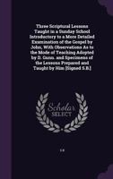 Three Scriptural Lessons Taught in a Sunday School Introductory to a More Detailed Examination of the Gospel by John, with Observations As to the Mode ... Prepared and Taught by Him [Signed S.B.]. 1355758521 Book Cover