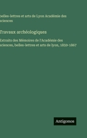 Travaux archéologiques: Extraits des Mémoires de l'Académie des sciences, belles-lettres et arts de lyon, 1859-1867 (French Edition) 3563020248 Book Cover