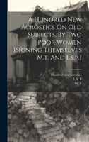 A Hundred New Acrostics On Old Subjects, By Two Poor Women [signing Themselves M.t. And L.s.p.] 1021215856 Book Cover