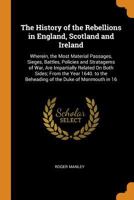 The History of the Rebellions in England, Scotland and Ireland: Wherein, the Most Material Passages, Sieges, Battles, Policies and Stratagems of War, ... the Beheading of the Duke of Monmouth in 16 034203684X Book Cover