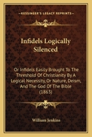 Infidels Logically Silenced: Or Infidels Easily Brought to the Threshold of Christianity by a Logical Necessity, or Nature, Deism, and the God of T 1165367688 Book Cover