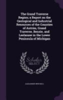 The Grand Traverse Region; a Report on the Geological and Industrial Resources of the Counties of Antrim, Grand Traverse, Benzie, and Leelanaw in the Lower Peninsula of Michigan 1146681895 Book Cover