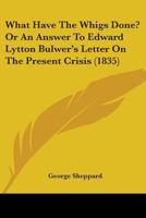 What Have The Whigs Done? Or An Answer To Edward Lytton Bulwer's Letter On The Present Crisis (1835) 1104528045 Book Cover