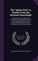 The square Deal or, Flashes From the Business Searchlight: Humanity's Plea for Justice and Protection Against Oppression by the Great Financial and Commercial Powers Whose Marvelous Growth is the Wond 1355303095 Book Cover