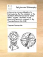 A discourse on our obligation to thanksgiving, for the prospect of the abolition of the African slave-trade. With a prayer. Delivered in the church of Jedburgh on April 15. By Thomas Somerville, D.D. 1170495842 Book Cover