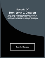 Remarks of Hon. John L. Dawson: In the House of Representatives March 3, 1853, on the Bil for the Relief of the Widow of Commodore Decatur, and the Captors of the Frigate Philadelphia 9354502342 Book Cover