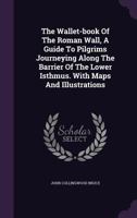 The Wallet-book Of The Roman Wall, A Guide To Pilgrims Journeying Along The Barrier Of The Lower Isthmus. With Maps And Illustrations... 1010568515 Book Cover