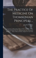 The Practice Of Medicine On Thomsonian Principles ...: Containing A Biographical Sketch Of Dr. Thomson ... With Practical Directions For Administering ... ... With A Materia Medica Adapted To The Work 1019290641 Book Cover