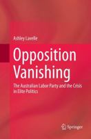 Opposition Vanishing: The Australian Labor Party and the Crisis in Elite Politics 9811058245 Book Cover