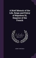 A Brief Memoir of the Life, Reign and Policy of Napoleon Iii, Emperor of the French 1359025995 Book Cover