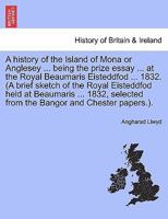 A history of the Island of Mona or Anglesey ... being the prize essay ... at the Royal Beaumaris Eisteddfod ... 1832. (A brief sketch of the Royal ... from the Bangor and Chester papers.). 1241307474 Book Cover
