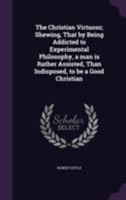 The Christian Virtuoso, The First Part: Showing That By Being Addicted To Experimental Philosophy, A Man Is Rather Afflicted, Than Indisposed, To Be A Good Christian 1432512528 Book Cover