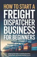 How to Start a Freight Dispatcher Business for Beginners: A Step-by-Step Guide to Launching Operations, Finding Clients, and Earning Consistent Income B0GJ5X5KD3 Book Cover