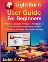 LightBurn User Guide For Beginners: Machine Setup and Workspace Navigation to Advanced Vector Manipulation, Project Efficiency, and Safe Fabrication Mastery. B0G7XC23HP Book Cover
