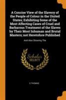 A concise view of the slavery of the people of colour in the United States; exhibiting some of the most affecting cases of cruel and barbarous ... heretofore published: and also showing the 0344519104 Book Cover