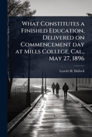What Constitutes a Finished Education, Delivered on Commencement day at Mills College, Cal., May 27, 1896 1024062481 Book Cover