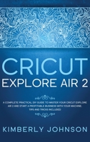Cricut Explore Air 2: A Complete Practical DIY Guide to Master your Cricut Explore Air 2 and Start a Profitable Business with your Machine. Tips and Tricks Included B08TZMKCXX Book Cover