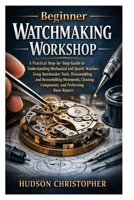 Beginner Watchmaking Workshop: A Practical Step-by-Step Guide to Understanding Mechanical and Quartz Watches, Using Watchmaker Tools, Disassembling ... Components, and Performing Basic Repairs B0GSN7Y3GB Book Cover