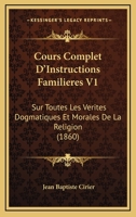 Cours Complet D'Instructions Familieres V1: Sur Toutes Les Verites Dogmatiques Et Morales De La Religion (1860) 1120504287 Book Cover