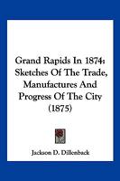 Grand Rapids In 1874: Sketches Of The Trade, Manufactures And Progress Of The City 1120198399 Book Cover