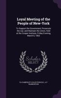 Loyal Meeting of the People of New-York: To Support the Government, Prosecute the War, and Maintain the Union, Held at the Cooper Institute, Friday Evening, March 6, 1863 1015164587 Book Cover