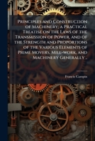 Principles and construction of machinery; a practical treatise on the laws of the transmission of power, and of the strength and proportions of the ... movers, mill-work, and machinery generally .. 1171649665 Book Cover
