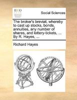 The Broker's Breviat, Whereby to Cast up Stocks, Bonds, Annuities, any Number of Shares, and Lottery-tickets, ... By R. Hayes, 1171385277 Book Cover