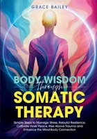 Body Wisdom Through Somatic Therapy: Simple Steps to Manage Stress, Rebuild Resilience, Cultivate Inner Peace, Rise Above Trauma, and Enhance the Mind-Body Connection 1966543042 Book Cover