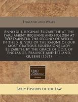 Anno Xiij. Reginae Elizabethe at the Parliament Begunne and Holden at Westminster the Second of Apryll in the Xiij. Yere of the Raigne of Our Most Gratious Soueraigne Lady Elizabeth, by the Grace of G 1171275730 Book Cover