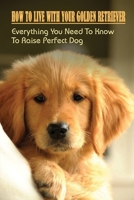 How To Live With Your Golden Retriever: Everything You Need To Know To Raise Perfect Dog: How To Spend First Week With A Golden Retriever Puppy B09BSXZNXJ Book Cover