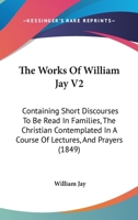 The Works Of William Jay V2: Containing Short Discourses To Be Read In Families, The Christian Contemplated In A Course Of Lectures, And Prayers 1120937728 Book Cover