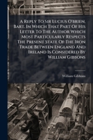 A reply to Sir Lucius O'Brien, Bart. in which that part of his letter to the author which most particularly respects the present state of the iron ... and Ireland is considered by William Gibbons. 1179227093 Book Cover