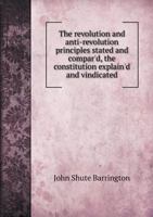 The revolution and anti-revolution principles stated and compar'd, the constitution explain'd and vindicated, and the justice and necessity of ... maintain'd against the book entituled 1341906477 Book Cover