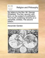 Six letters to the Rev. Mr. George Whitefield. The first, second, and third, on the subject of justification. The fourth containing remarks on a pamphlet, entitled, The second edition. 1170943969 Book Cover