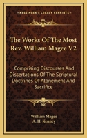 The Works Of The Most Rev. William Magee V2: Comprising Discourses And Dissertations Of The Scriptural Doctrines Of Atonement And Sacrifice 0548511551 Book Cover