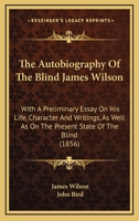 The Autobiography Of The Blind James Wilson: With A Preliminary Essay On His Life, Character And Writings, As Well As On The Present State Of The Blind 0548584710 Book Cover