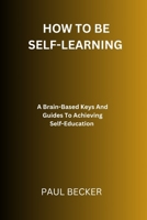 How To Be Self-Learning: A Brain-Based Keys And Guides To Achieving Self Education B0CSXD1WM2 Book Cover