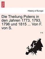 Die Theilung Polens in den Jahren 1773, 1793, 1796 und 1815 ... Von F. von S. 1241547556 Book Cover