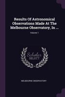 Results of Astronomical Observations Made at the Melbourne Observatory, in ...; Volume 1 1378476093 Book Cover