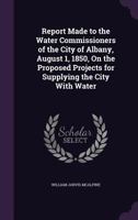 Report Made to the Water Commissioners of the City of Albany, August 1, 1850, On the Proposed Projects for Supplying the City with Water 1146502133 Book Cover